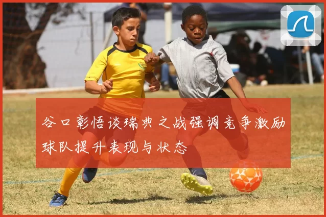 谷口彰悟谈瑞典之战强调竞争激励球队提升表现与状态