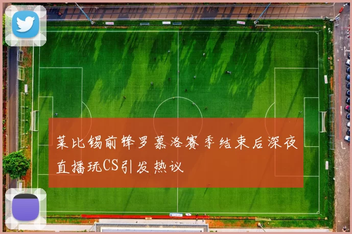莱比锡前锋罗慕洛赛季结束后深夜直播玩CS引发热议