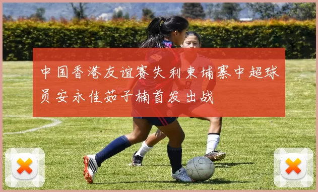 中国香港友谊赛失利柬埔寨中超球员安永佳茹子楠首发出战