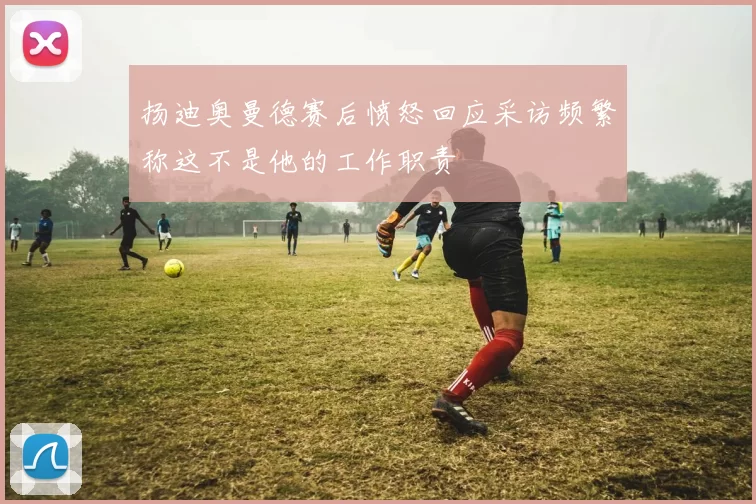 扬迪奥曼德赛后愤怒回应采访频繁称这不是他的工作职责