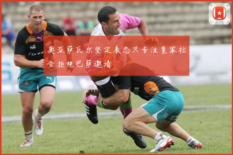 奥亚萨瓦尔坚定表态只专注皇家社会拒绝巴萨邀请