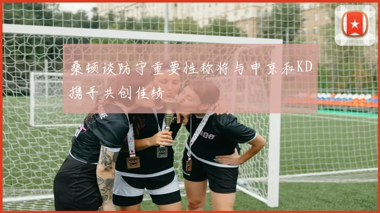 桑顿谈防守重要性称将与申京和KD携手共创佳绩