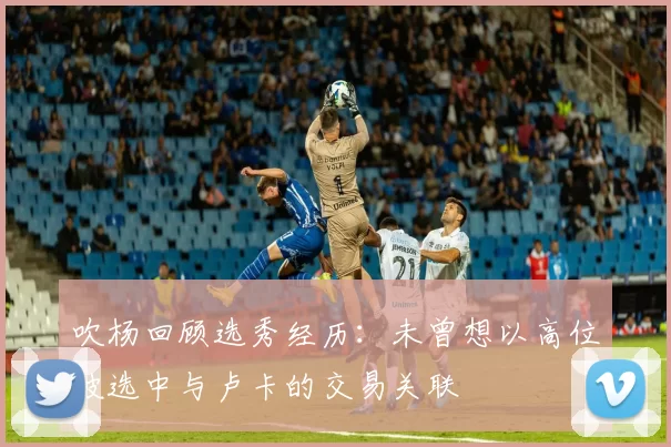 吹杨回顾选秀经历:未曾想以高位被选中与卢卡的交易关联