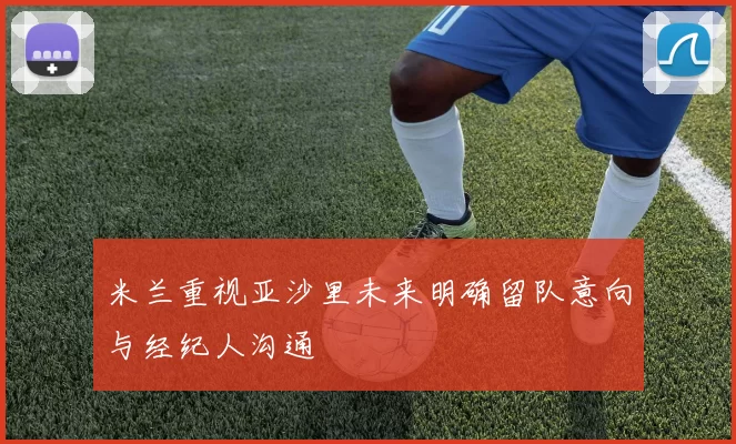 米兰重视亚沙里未来明确留队意向与经纪人沟通