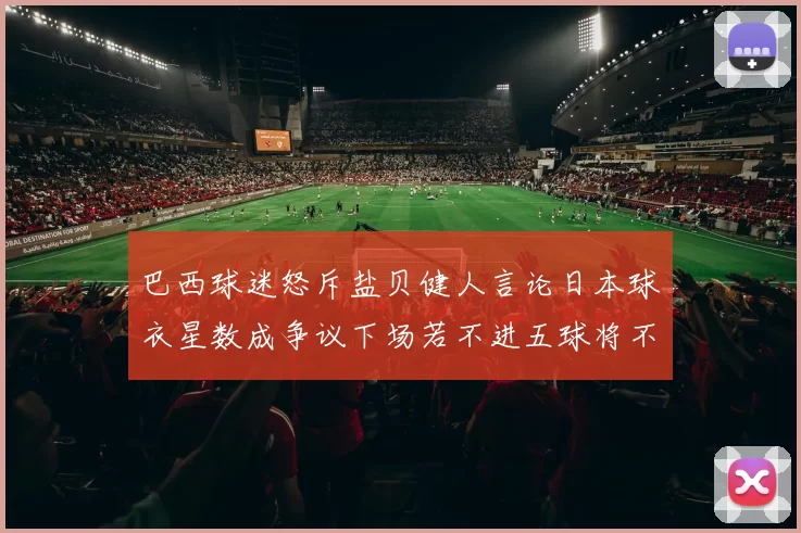 巴西球迷怒斥盐贝健人言论日本球衣星数成争议下场若不进五球将不庆祝