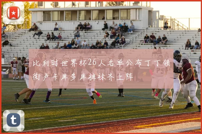 比利时世界杯26人名单公布丁丁领衔卢卡库多库裤袜齐上阵