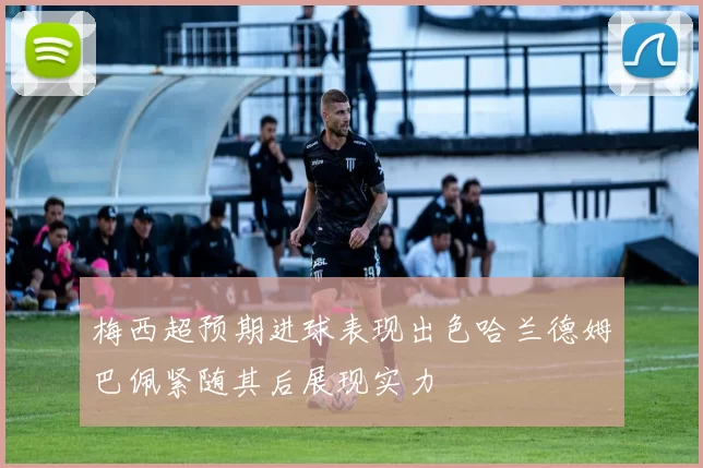 梅西超预期进球表现出色哈兰德姆巴佩紧随其后展现实力