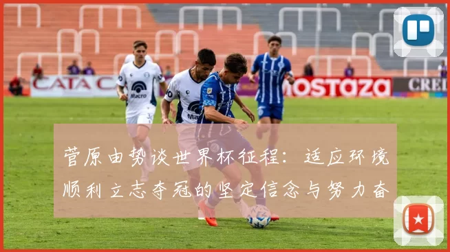菅原由势谈世界杯征程：适应环境顺利立志夺冠的坚定信念与努力奋斗