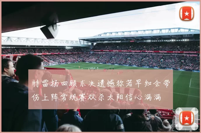 特雷杨回顾东决遗憾称若早知会带伤上阵常规赛双杀太阳信心满满
