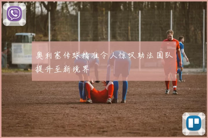 奥利塞传球精准令人惊叹助法国队提升至新境界