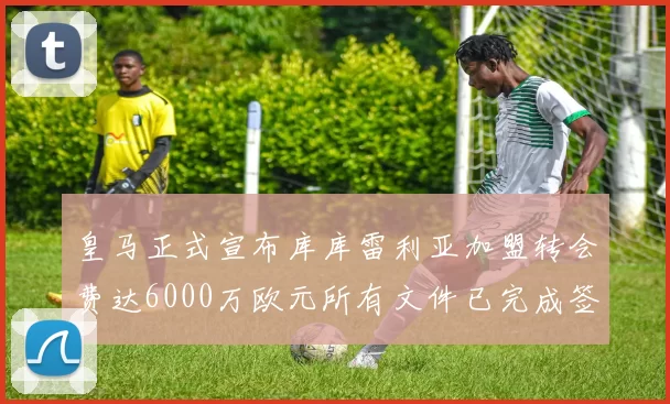 皇马正式宣布库库雷利亚加盟转会费达6000万欧元所有文件已完成签署