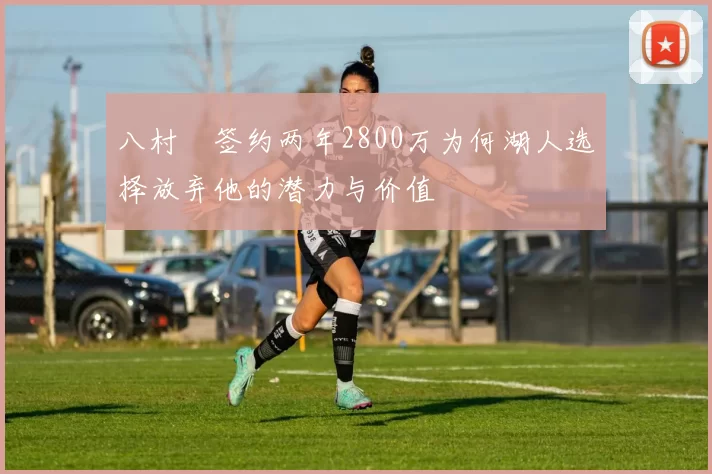 八村塁签约两年2800万为何湖人选择放弃他的潜力与价值