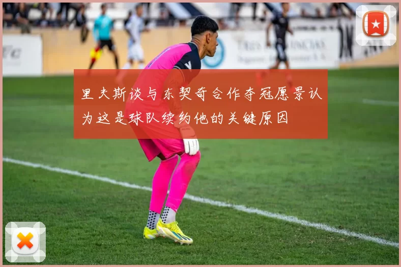 里夫斯谈与东契奇合作夺冠愿景认为这是球队续约他的关键原因