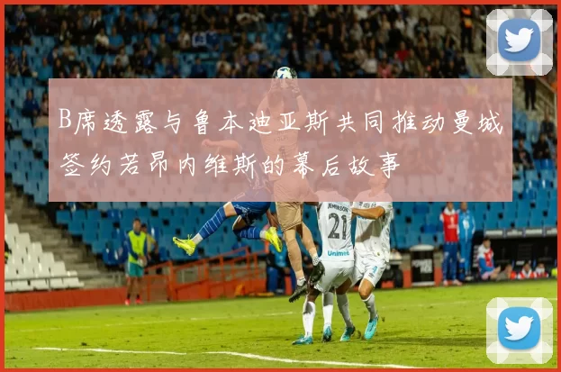 B席透露与鲁本迪亚斯共同推动曼城签约若昂内维斯的幕后故事