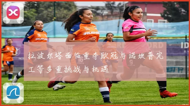 拉波尔塔面临重夺欧冠与诺坎普完工等多重挑战与机遇