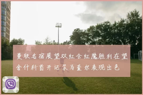 曼联名宿展望双红会红魔胜利在望舍什科首开记录马奎尔表现出色