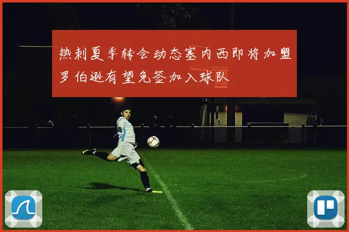 热刺夏季转会动态塞内西即将加盟罗伯逊有望免签加入球队