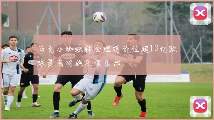 马竞小蜘蛛转会理想价位超13亿欧球员或将施压俱乐部