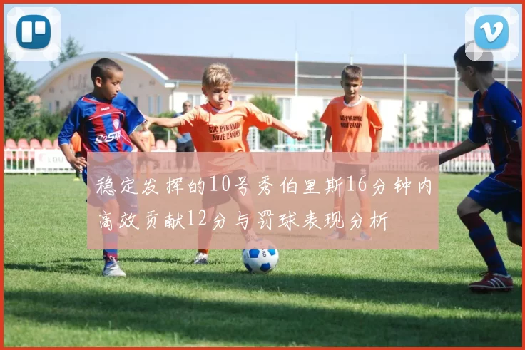 稳定发挥的10号秀伯里斯16分钟内高效贡献12分与罚球表现分析