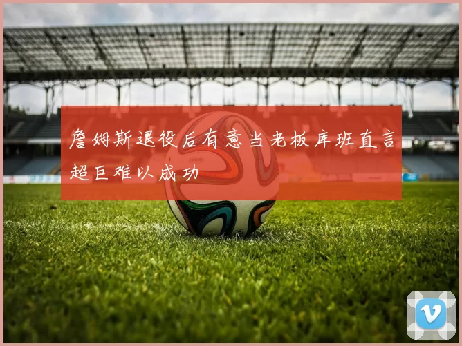 詹姆斯退役后有意当老板库班直言超巨难以成功