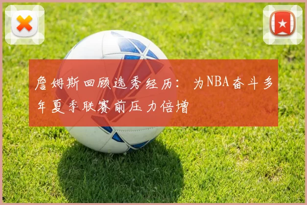 詹姆斯回顾选秀经历:为NBA奋斗多年夏季联赛前压力倍增
