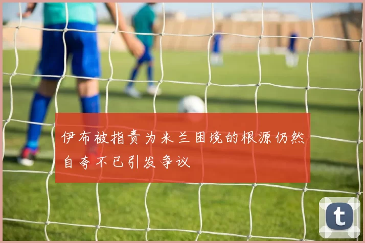 伊布被指责为米兰困境的根源仍然自夸不已引发争议