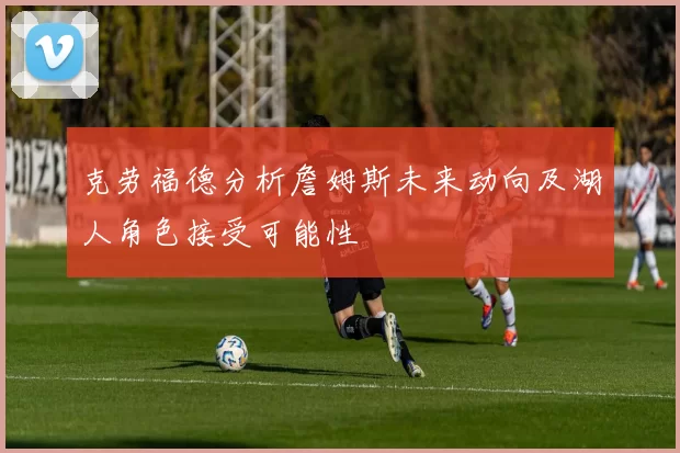 克劳福德分析詹姆斯未来动向及湖人角色接受可能性