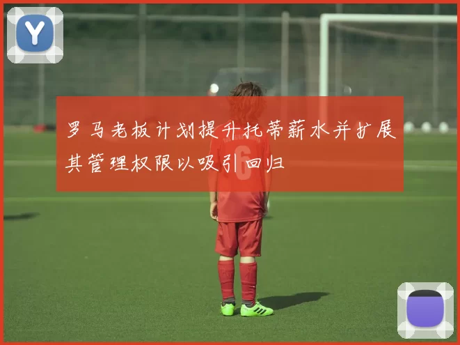 罗马老板计划提升托蒂薪水并扩展其管理权限以吸引回归
