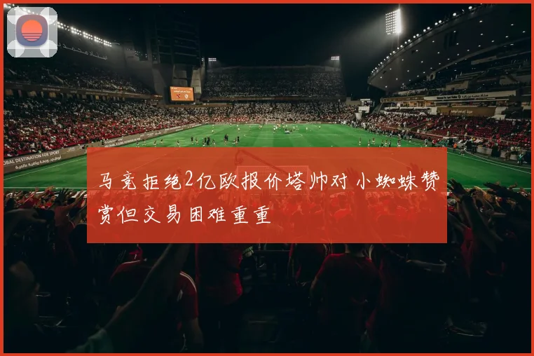 马竞拒绝2亿欧报价塔帅对小蜘蛛赞赏但交易困难重重
